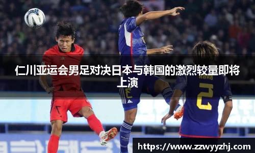 仁川亚运会男足对决日本与韩国的激烈较量即将上演
