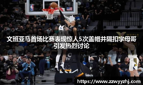 文班亚马首场比赛表现惊人5次盖帽并隔扣字母哥引发热烈讨论