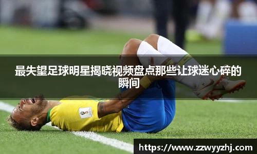 最失望足球明星揭晓视频盘点那些让球迷心碎的瞬间